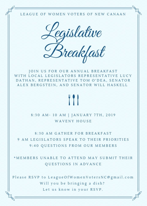 Legislative Breakfast. Join us for our annual breakfast with local legislators Representative Lucy Dathan, Representative Tom O'Dea, Senator Alex Bergstein, and Senator Will Haskell. 8:30-10:00 am on January 7th, 2019 at Waveny House. 8:30 am gather for breakfast, 9:00 legislators speak to their priorities, 9:40 questions from our members. Members unable to attend may submit their questions in advance. Please RSVP to leagueofwomenvotersnc@gmail.com. Will you bring a dish? Let us know in your RSVP.